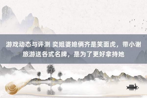 游戏动态与评测 奕姐婆媳俩齐是笑面虎，带小谢旅游送各式名牌，是为了更好拿持她