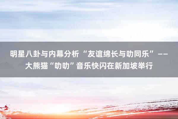 明星八卦与内幕分析 “友谊绵长与叻同乐” ——大熊猫“叻叻”音乐快闪在新加坡举行