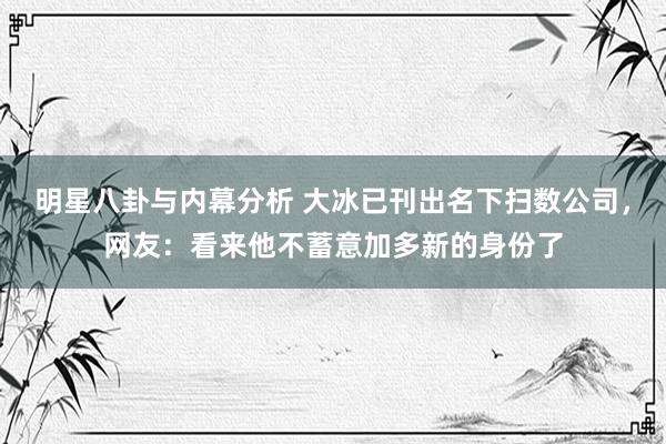 明星八卦与内幕分析 大冰已刊出名下扫数公司，网友：看来他不蓄意加多新的身份了