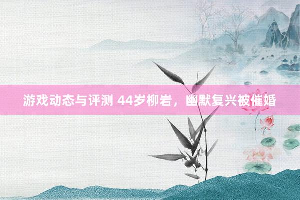 游戏动态与评测 44岁柳岩，幽默复兴被催婚