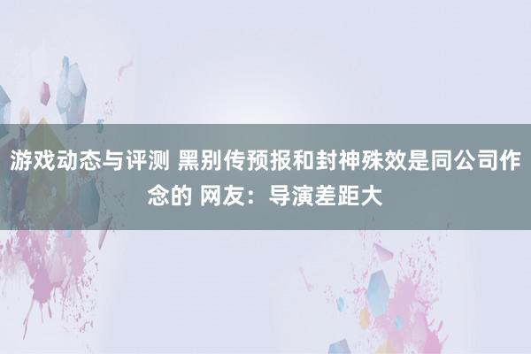 游戏动态与评测 黑别传预报和封神殊效是同公司作念的 网友：导演差距大