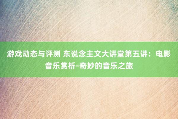 游戏动态与评测 东说念主文大讲堂第五讲：电影音乐赏析-奇妙的音乐之旅