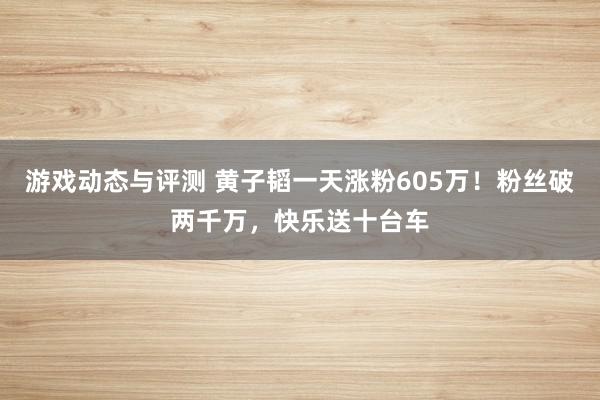 游戏动态与评测 黄子韬一天涨粉605万！粉丝破两千万，快乐送十台车