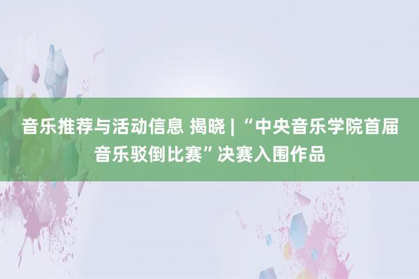 音乐推荐与活动信息 揭晓 | “中央音乐学院首届音乐驳倒比赛”决赛入围作品