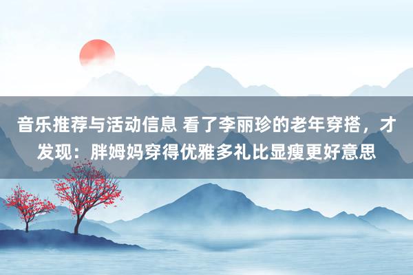 音乐推荐与活动信息 看了李丽珍的老年穿搭，才发现：胖姆妈穿得优雅多礼比显瘦更好意思