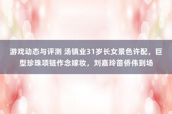 游戏动态与评测 汤镇业31岁长女景色许配，巨型珍珠项链作念嫁妆，刘嘉玲苗侨伟到场