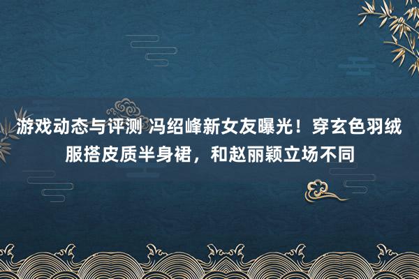 游戏动态与评测 冯绍峰新女友曝光！穿玄色羽绒服搭皮质半身裙，和赵丽颖立场不同