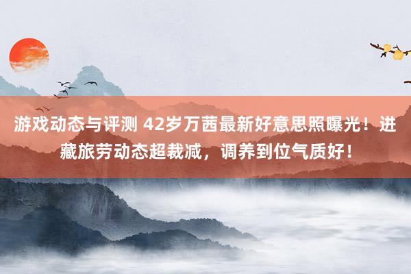 游戏动态与评测 42岁万茜最新好意思照曝光！进藏旅劳动态超裁减，调养到位气质好！