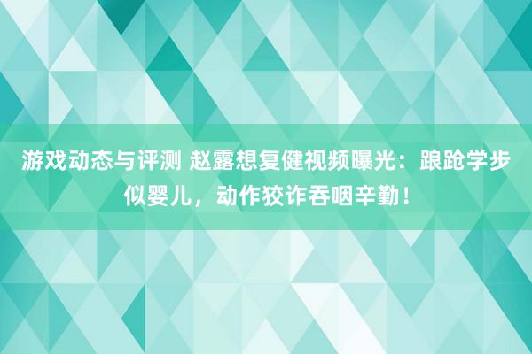 游戏动态与评测 赵露想复健视频曝光：踉跄学步似婴儿，动作狡诈吞咽辛勤！