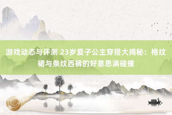 游戏动态与评测 23岁爱子公主穿搭大揭秘：格纹裙与条纹西裤的好意思满碰撞