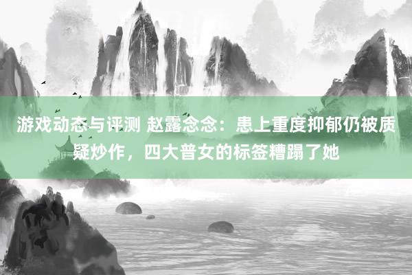 游戏动态与评测 赵露念念：患上重度抑郁仍被质疑炒作，四大普女的标签糟蹋了她