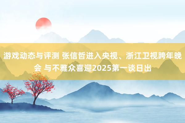 游戏动态与评测 张信哲进入央视、浙江卫视跨年晚会 与不雅众喜迎2025第一谈日出