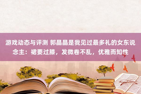 游戏动态与评测 郭晶晶是我见过最多礼的女东说念主：裙要过膝，发微卷不乱，优雅而知性