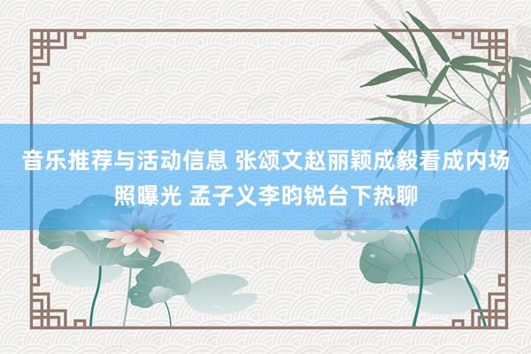 音乐推荐与活动信息 张颂文赵丽颖成毅看成内场照曝光 孟子义李昀锐台下热聊