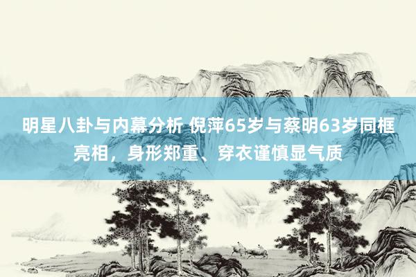 明星八卦与内幕分析 倪萍65岁与蔡明63岁同框亮相，身形郑重、穿衣谨慎显气质