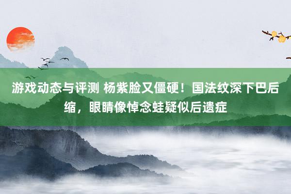 游戏动态与评测 杨紫脸又僵硬！国法纹深下巴后缩，眼睛像悼念蛙疑似后遗症