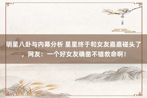 明星八卦与内幕分析 星星终于和女友嘉嘉碰头了，网友：一个好女友确凿不错救命啊！