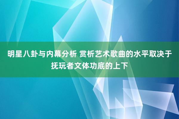 明星八卦与内幕分析 赏析艺术歌曲的水平取决于抚玩者文体功底的上下