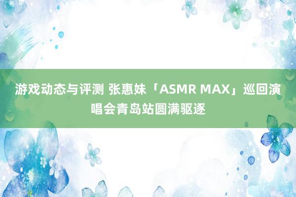 游戏动态与评测 张惠妹「ASMR MAX」巡回演唱会青岛站圆满驱逐