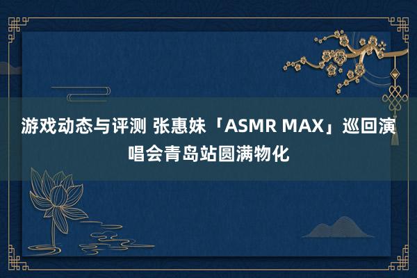 游戏动态与评测 张惠妹「ASMR MAX」巡回演唱会青岛站圆满物化