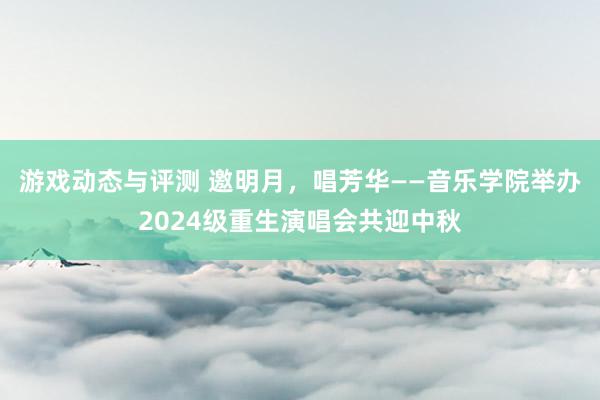 游戏动态与评测 邀明月，唱芳华——音乐学院举办2024级重生演唱会共迎中秋