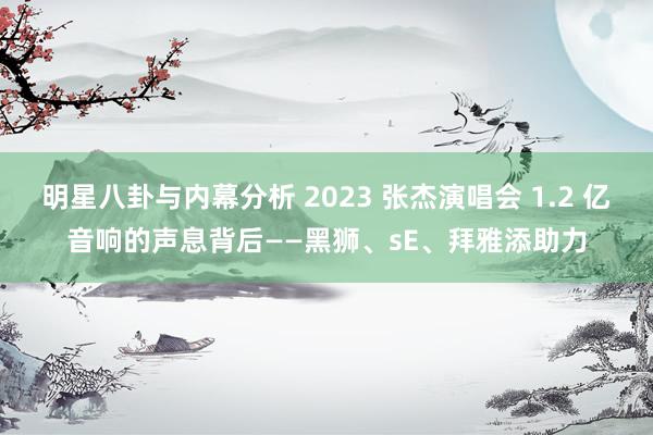 明星八卦与内幕分析 2023 张杰演唱会 1.2 亿音响的声息背后——黑狮、sE、拜雅添助力