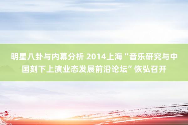 明星八卦与内幕分析 2014上海“音乐研究与中国刻下上演业态发展前沿论坛”恢弘召开