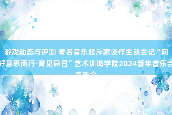 游戏动态与评测 著名音乐驳斥家谈作主谈主记“向好意思而行·育见异日”艺术训诲学院2024新年音乐会