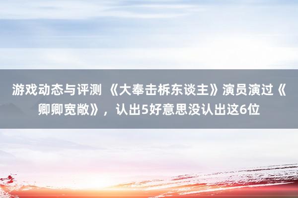 游戏动态与评测 《大奉击柝东谈主》演员演过《卿卿宽敞》，认出5好意思没认出这6位