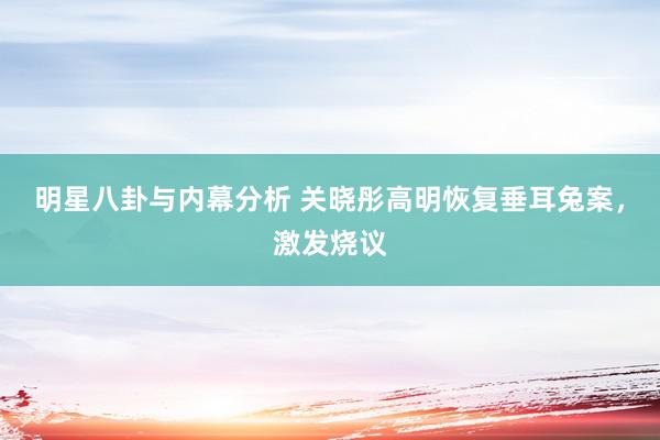 明星八卦与内幕分析 关晓彤高明恢复垂耳兔案，激发烧议