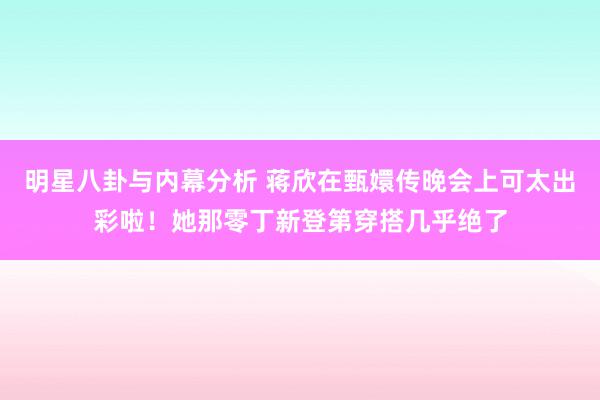 明星八卦与内幕分析 蒋欣在甄嬛传晚会上可太出彩啦！她那零丁新登第穿搭几乎绝了