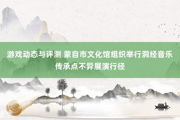 游戏动态与评测 蒙自市文化馆组织举行洞经音乐传承点不异展演行径