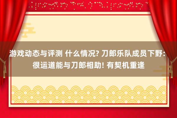 游戏动态与评测 什么情况? 刀郎乐队成员下野: 很运道能与刀郎相助! 有契机重逢