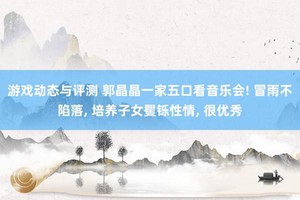 游戏动态与评测 郭晶晶一家五口看音乐会! 冒雨不陷落, 培养子女矍铄性情, 很优秀