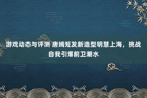 游戏动态与评测 唐嫣短发新造型明慧上海，挑战自我引爆前卫潮水