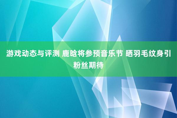 游戏动态与评测 鹿晗将参预音乐节 晒羽毛纹身引粉丝期待