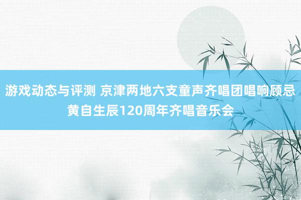 游戏动态与评测 京津两地六支童声齐唱团唱响顾忌黄自生辰120周年齐唱音乐会