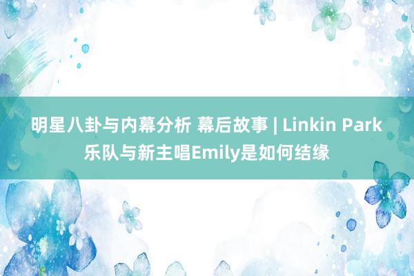 明星八卦与内幕分析 幕后故事 | Linkin Park乐队与新主唱Emily是如何结缘