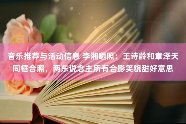 音乐推荐与活动信息 李湘晒照：王诗龄和章泽天同框合照，两东说念主所有合影笑貌甜好意思