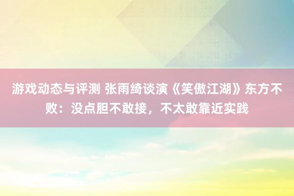 游戏动态与评测 张雨绮谈演《笑傲江湖》东方不败：没点胆不敢接，不太敢靠近实践