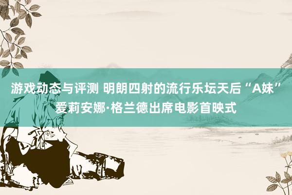 游戏动态与评测 明朗四射的流行乐坛天后“A妹”爱莉安娜·格兰德出席电影首映式