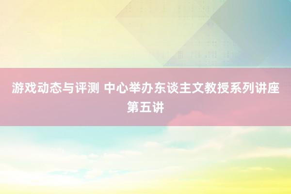 游戏动态与评测 中心举办东谈主文教授系列讲座第五讲