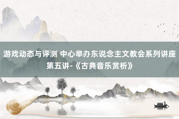 游戏动态与评测 中心举办东说念主文教会系列讲座第五讲-《古典音乐赏析》