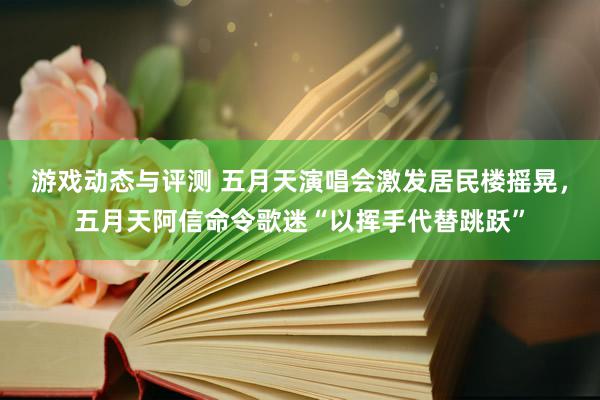 游戏动态与评测 五月天演唱会激发居民楼摇晃，五月天阿信命令歌迷“以挥手代替跳跃”