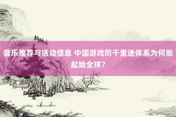 音乐推荐与活动信息 中国游戏防千里迷体系为何能起始全球？