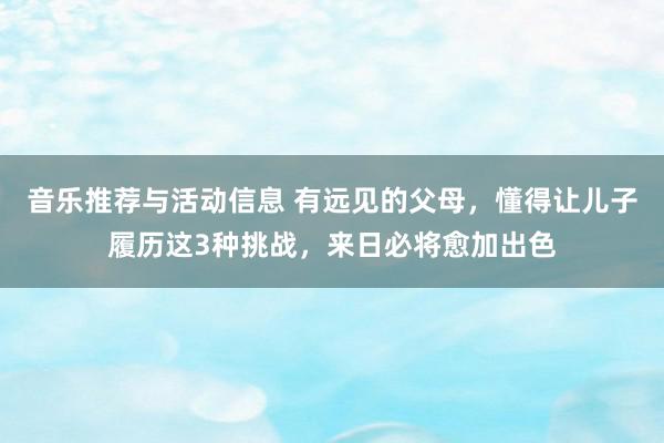 音乐推荐与活动信息 有远见的父母，懂得让儿子履历这3种挑战，来日必将愈加出色