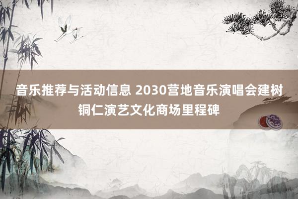 音乐推荐与活动信息 2030营地音乐演唱会建树铜仁演艺文化商场里程碑