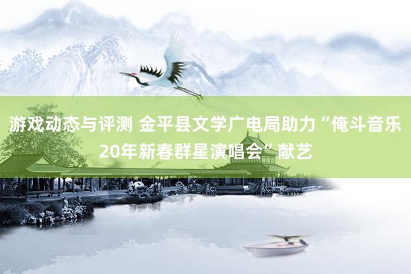 游戏动态与评测 金平县文学广电局助力“俺斗音乐20年新春群星演唱会”献艺