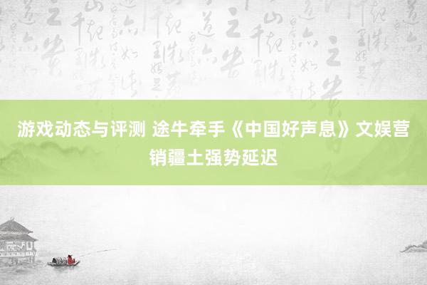 游戏动态与评测 途牛牵手《中国好声息》文娱营销疆土强势延迟