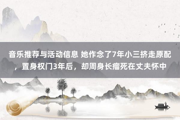 音乐推荐与活动信息 她作念了7年小三挤走原配，置身权门3年后，却周身长瘤死在丈夫怀中